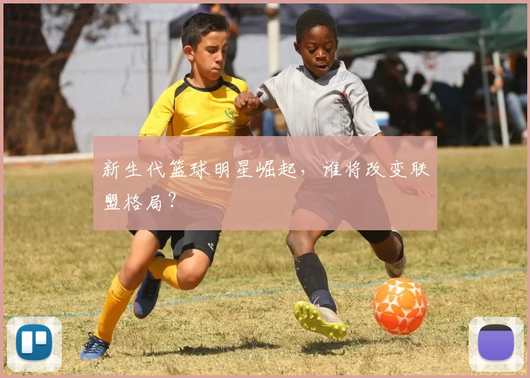 新生代篮球明星崛起,谁将改变联盟格局?