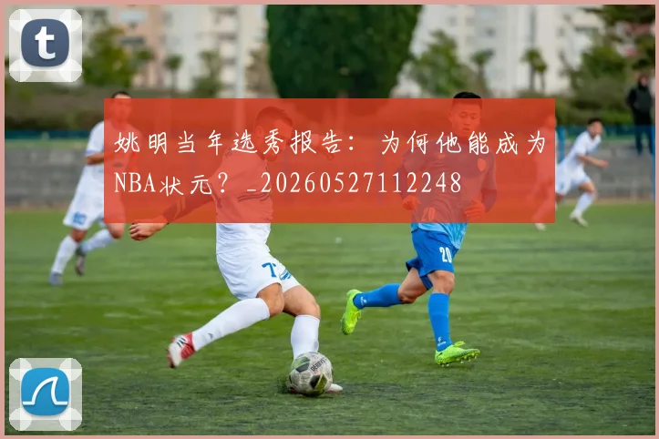 姚明当年选秀报告：为何他能成为NBA状元？_20260527112248