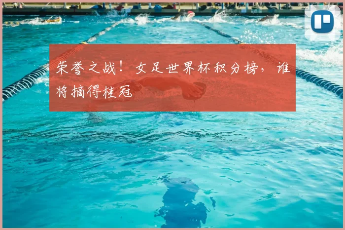 荣誉之战！女足世界杯积分榜，谁将摘得桂冠
