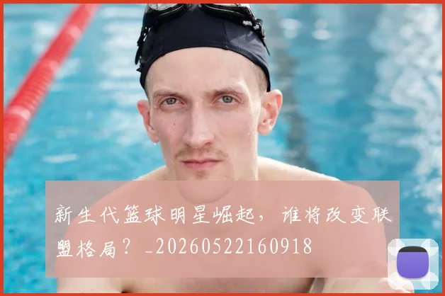 新生代篮球明星崛起,谁将改变联盟格局?_20260522160918