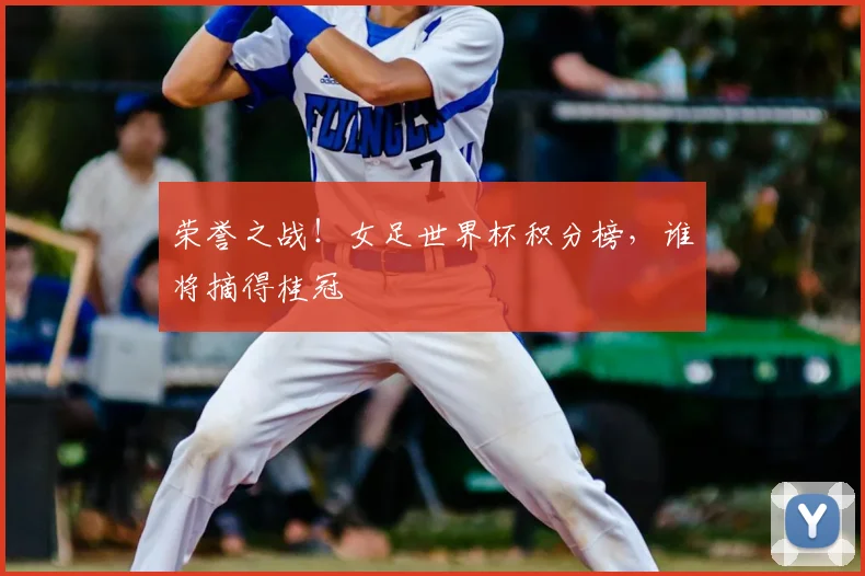 荣誉之战!女足世界杯积分榜,谁将摘得桂冠