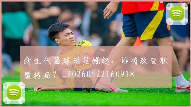 新生代篮球明星崛起,谁将改变联盟格局?_20260522160918
