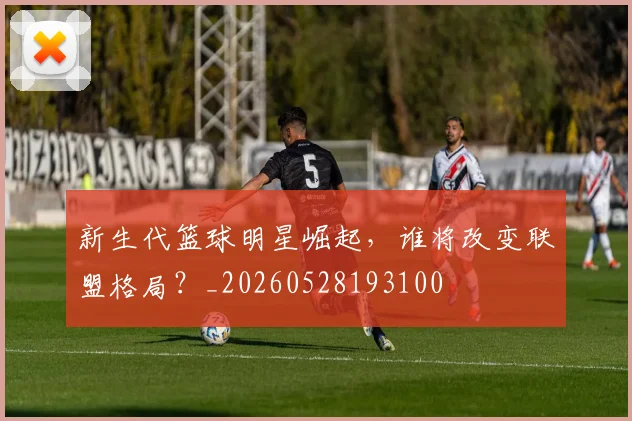 新生代篮球明星崛起,谁将改变联盟格局?_20260528193100